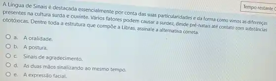 A Língua'de Sinais é destacada essencialmente por conta das suas particularidades e da forma como vimos as diferenças
presentes na cultura surda e ouvinte. Vários fatores podem causar a surdez, desde pré-natais até contato com substâncias
ototóxicas. Dentre toda a estrutura que compōe a Libras, assinale a alternativa correta.
a. A oralidade.
b. A postura.
c. Sinais de agradecimento
d. As duas mãos sinalizando ao mesmo tempo.
e. A expressão facial.