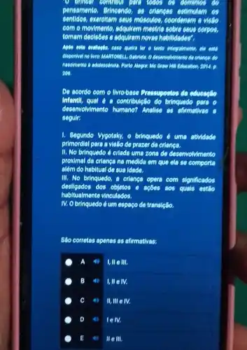 locos a domines do
pensemente. Brincande, 85 eriences estimularn os
sentides, exercitem seus misculos, coordenem a victic
com e mevimente, adquirem mestria sebre seus corpos,
temam decisies e adquirem noves habitidades?
Apés este evellecto, ease queke ter e tento integretionente, do eats
disponivel ne liwer MARTORELL committee
naseimento to adelescencie, Pente Education, 2014.
203.
De aserdo com o Ilvro-base Prossupectos da
infentl, qual 6 contribulette do brinquedo
desenvolvimento humano?Analise as atmotives a
seguir:
1. Segundo Vygotsky, o brinquedo é uma stividade
primordial pare a visito de prezer do crisines.
II. No brinquedo é criads uma zona de deservolvimento
proximal da criangana medida em que cla se comporta
além do habitual de sus idede.
III. No brinquedo,criançs opera com significados
desilgados dos objetos e ações aos quals estlo
habitualmente vinculados.
IV. Obrinquedo éum espago de transicãlo.
Slio corretas apenas as afirmativas:
A
I,lle III.
B
llllelv.
C 40 II,III eN.
D 4) lelv.
E 40 IIeIII.