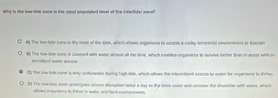 Why is the low-tide zone is the most populated level of the Intertidal zone?
A) The low-tide zone is dry most of the time, which allows organisms to access a rocky,terrestrial environment to flourish
B) The low-tide zone is covered with water almost all the time which enables organisms to survive better than in areas with in-
termittent water access
C) The low-tide zone is only underwater during high-tide which allows the intermittent access to water for organisms to thrive.
D) The low-tide zone undergoes severe disruption twice a day as the tides cover and uncover the shoreline with water,which
allows organisms to thrive in water and land environments