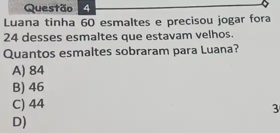 Luana tinha 60 esmaltes e precisou jogar fora
24 desses esmaltes que estavam velhos.
Quantos esmaltes sobraram para Luana?
A) 84
B) 46
C) 44
D)