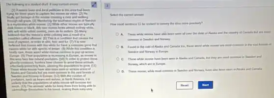 The lulowing is a student draft it may contain errors
(1) Anature lover and beal politician in the area had been
trying for three years to capture the moose on video. ) He
got loolage of the moose crossing a river and walking
Brought all prais () Washering the southwest region of Sweden
is a mysterious while moose (4) While other moose are typically
dark brown or black this rare moose boks almost entirely while.
with soft while velvel coating, even on its anthers. (5)Many
believed that the moose is while coloring was a result of a
condition called abinam (6)This is a condition that causes the
loss of pigment, or color in skin, hair and but (7) is is now
believed that moose with this white fur have a recessive gene that
causes white fur with specks of brown. (6)While this condition is
totally rare, these werd white moose continue to pop up across
Europe: (9) Their population is increasing in Europe.as moose in
this area face few natural predators. (10) In order to protect these
creatures, hunters have chosen to avoid these animals,
effectively protecting them, alowing the populations to grow (11)
These white moose have also been seen in various areas of
Naska and Canada but are most common in the vast forests of
and Norway in Europe (12) With the number of
predators, such as bears and wolves, in North America, it is
unlikely that the populations of while moose will increase too
much (13) The animals' white fur keep them from being able to
camoufage themselves in the forest, making them easy prey
Select the corred answer
How could sentence 11 be revised to comvey the idea more precisely?
A. These white moose have also been seen all over the state ol Alaska and the country of Canada but are most
common in Swoden and Norway
B. Found in the cold of Alaska and Canada too, these word white moose are most common in the vast forests of
Sweden and Nonway in Europe
C. These white moose have been seen in Alaska and Canada, but they are most common in Sweden and
Norway, which are in Europe
D. These moose, while most common in Sweden and Norway, have also o been seen in Alaska and Canada
