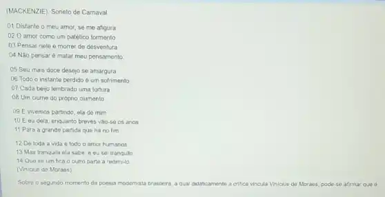 (MACKENZIE). Soneto de Carnaval
01 Distante o meu amor, se me afigura
020 amor como um patético tormento
03 Pensar nele é morrer de desventura
04 Não pensaré matar meu pensamento.
05 Seu mais doce desejo se amargura
06 Todo o instante perdido é um sofrimento
07 Cada beijo lembrado uma tortura
08 Um ciúme do próprio ciumento.
09 E vivemos partindo ela de mim
10 E eu dela enquanto breves vão-se os anos
11 Para a grande partida que há no fim
12 De toda a vida e todo o amor humanos:
13 Mas tranquila ela sabe, e eu sei tranquilo
14 Que se um fica o outro parte a redimi-lo
(Vinicius de Moraes)
Sobre o segundo momento da poesia modernista brasileira a qual didaticamente a critica vincula Vinicius de Moraes, pode-se afirmar que 6