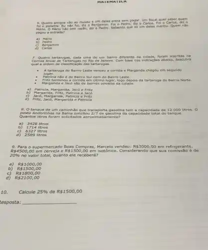 MAIEMA a A
6 Quatro amigos vào ao
museu e um deles entra sem pagar. Um fiscal quer saber quem
fo o penetra: Eu nào fui, diz o
Benjamim. Fol o Pedro, dizo Carlos. Foi o Carlos,diz o
Mário. O Mário nào tem
razão, diz o Pedro. Sabendo que só um deles mentiu. Quem não
pagou a entrada?
a) Mário
b)
Benjamim
d) Carlos
7. Quatro tartarugas, cada uma de um bairro diferente da cidade, foram inscritas na
Corrida Anual de Tartarugas no Rio de Janeiro. Com base nas indicações abaixo descubra
qual a ordem de classificação das tartarugas.
lugar.
A tartaruga do Bairro Leste ve venceu a corrida e Margarida chegou em segundo
Patricia não é do Bairro Sul nem do Bairro Leste.
Fritz terminou a corrida em último lugar, logo depois da tartaruga do Bairro Norte.
Margarida e Jacó são de bairros opostos da cidade.
a) Patricia, Margarida, Jacó eFritz
b) Margarida, Fritz, Patricia e Jacó
c) Jacó,Margarida, Patricia e Fritz
d) Fritz, Jacó, Margarida e Patricia
8. O tanque de um caminhão que transporta ga gasolina tem a capacidade de 12000 litros. 0
posto A ndorinhas na Bahia solicitou 2/7 de gasolin da capacidade total do tanque
Quantos litros foram solicitados aproximadamente?
3428 litros
b) 1714 litros
6327 litros
d) 2589 litros
9. Para o supermercado Boas Compras	celo vendeu: R 3000,00 em refrigerante,
R 4500,00 em cerv e R 1500,00 em isotônico. Considerando que sua	é de
20%  no valor total, quanto ele receberá?
a) R 1000,00
b) R 1500,00
c) R 1800,00
d) R 2100,00
10.	Calcule 25%  de R 1500,00
esposta: __