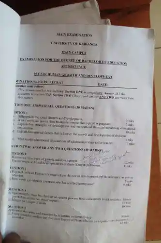 MAIN EXAMINATION
PSY 310: HUMAN GROWTH AND DEVELOPMENT
MINATION SESSION: AUGUST
iination instructions:
This examination has two sections. Section ONE is compulsory. Answer ALL the
questions in section ONE.Section TWO Choose and answer ANY TWO questions from this section.
TION ONE: ANSWER ALL QUESTIONS (30 MARKS)
ESTION 1
1. Differentiate the terms Growth and Development.
3 mks
b. What factors can lead a class teacher to suspect that a pupil is pregnant
five principles of development and recommend their corresponding educational
implications.
10 mks
3 mks
d. Explain two internal factors that influence the growth and development of children
e. What are the educational implications of adolescence stage to the teacher
4 mks
CTION TWO:
10 mks
JESTION 2
Discuss any four types of growth and development
12 mks
Use the stages of Moral development to celebrate	rv
8 mks
UESTION 3
) Expound on Erick Erickson's stages of psycho-social development and its relevance to you as a teacher.
16 mks
1) How would you identify a woman who has reached menopause?
4 mks
UESTION 4
(1) Soutmatically trace the child development process from conception to adolescence, Ensure
at least ten major develo
10 mks
(b) Discuss five stages of death
QUESTION 5
10 mks
the teaches and remedies for infertility in human-being
10 mks
education
education. ples, analyze any five contribution of Plagets theory on cognitive dev-lopromis
10 mks
DATE: