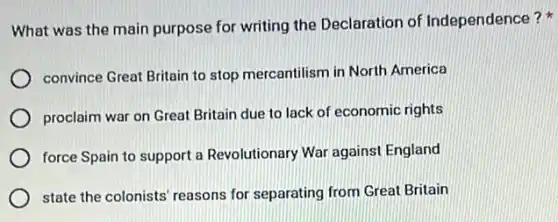 What was the main purpose for writing the Declaration of Independence?
convince Great Britain to stop mercantilism in North America
proclaim war on Great Britain due to lack of economic rights
force Spain to support a Revolutionary War against England
state the colonists' reasons for separating from Great Britain