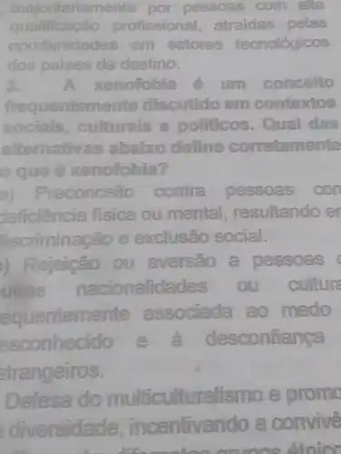 majontariamente por pessoas com alla
qualifica profissional atraidas pelas
oportunidades em setores tecnológicos
dos paises de destino.
A xenofobia	concelto
frequentements discutido em contextos
socials culturats e politicos . Qual das
alternatives abairo define corretamente
ocue e xenolobia? lobia?
a)Preconceito contra pessoas con
deficiencia fisica ou mental resultando en
#scriminação e exclusão social.
) Rejeição ou aversao a pessoas
utras nacionalidades ou
equentemente associada ao medo
esconhecido e desconfiança
strangeiros.
Defesa do multiculturalis mo e promo