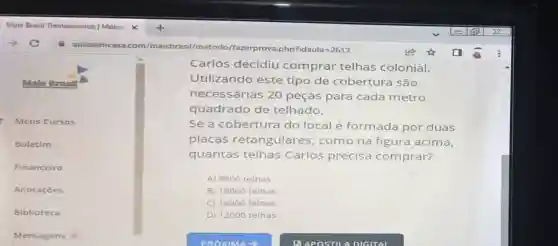 Mals Brasil
Meus Cursos
Boletim
Financeiro
Anotaçōes
Biblioteca
Mens agen s o
Carlos decidiu comprar telhas colonial.
Utilizando este tipo de cobertura são
necessárias 20 peças para cada metro
quadrado de telhado.
Se a cobertura do local é formada por duas
placas retangulares , como na figura acima,
quantas telhas Carlos precisa comprar?
A) 9600 telhas
B) 18000 telhas
C) 16000 telhas
D) 12000 telhas