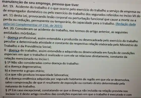 manutenção de seu emprego , pessoa que tiver
Art. 19 Acidente do trabalho é o que ocorre pelo exercício do trabalho a serviço de empresa ou
de empregador doméstico ou pelo exercício do trabalho dos segurados referidos no inciso VII do
art. 11 desta Lei, provocando lesão corporal ou perturbação funcional que cause a morte ou a
perda ou redução permanente ou temporária, da capacidade para o trabalho (Redação dada
pela Lei Complementar n^0150 de 2015)
Art. 20 Considerants acidente do trabalho, nos termos do artigo anterior, as seguintes
entidades mórbidas:
I-doença profissional,assim entendida a produzida ou desencadeada pelo exercício do trabalho
peculiar a determinada atividade e constante da respectiva relação elaborada pelo Ministério do
Trabalho e da Previdência Social;
II - doença do trabalho, assim entendida a adquirida ou desencadeada em função de condições
especiais em que o trabalho é realizado e com ele se relacione diretamente,constante da
relação mencionada no inciso I.
10 Não são considerada como doença do trabalho:
a) a doença degenerativa;
b) a inerente a grupo etário;
c) a que não produza incapacidade laborativa;
d) a doença endêmica adquirida por segurado habitante de região em que ela se desenvolva,
salvo comprovação de que é resultante de exposição ou contato direto determinado pela
natureza do trabalho.
20 Em caso excepcional constatando-se que a doença não incluída na relação prevista nos
incisos l e ll deste artigo resultou das condiçōes especiais em que o trabalho é executado e com