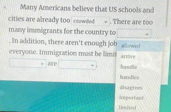 Many Americans believe that US schools and
cities are already too square  There are too
many immigrants for the country to
square 
square 
.In addition, there aren't enough job allowed
everyone Immigration must be limit arrive
square  are square 	handle