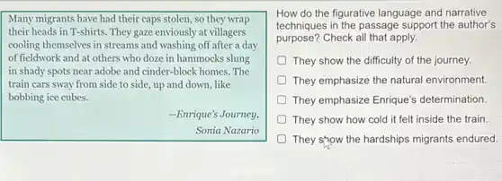Many migrants have had their caps stolen, so they wrap
their heads in T-shirts They gaze enviously at villagers
cooling themselves in streams and washing off after a day
of fieldwork and at others who doze in hammocks slung
in shady spots near adobe and cinder-block homes The
train cars sway from side to side, up and down, like
bobbing ice cubes.
-Enrique's Journey,
Sonia Nazario
How do the figurative language and narrative
techniques in the passage support the author's
purpose?
They show the difficulty of the journey.
They emphasize the natural environment.
They emphasize Enrique's determination.
They show how cold it felt inside the train
They show the hardships migrants endured.