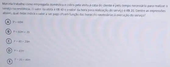 Marcela trabalha como empregada doméstica e cobra pela visita à casa do cliente e pelo tempo necessário para realizar 0
serviço na residência. 0 valor da visita é R 40 e o valor da hora para realização do serviço é R 20 Dentre as expressões
abaixo, qual delas indica o valor a ser pago (P) em função das horas (h) necessárias à execução do serviço?
A P=60H
B P=60H+20
C P=40+20H
D P=40H
E
P=20+40H