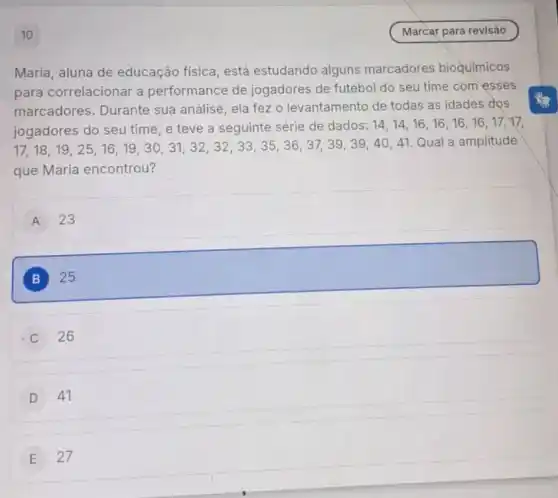 Maria, aluna de educação física, está estudando alguns marcadores bioquímicos
para correlacionar a performance de jogadores de futebol do seu time com esses
marcadores. Durante sua análise, ela fez o levantamento de todas as idades dos
jogadores do seu time , e teve a seguinte série de dados:
14,14,16,16,16,16,17,17
(17,18,19,25,16,19,30,31,32,32,33,35,36,37,39,39,40,40,41)
Qual a amplitude
que Maria encontrou?
A 23
B 25
26
D 41
E 27