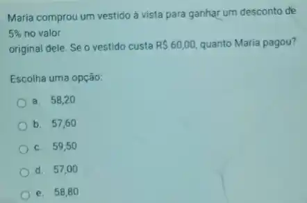 Maria comprou um vestido à vista para ganhar um desconto de
5%  no valor
original dele. Se o vestido custa R 60,00, quanto Maria pagou?
Escolha uma opção:
a. 58,20
b. 57,60
c. 59,50
d. 57,00
e. 58,8 o