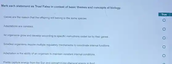 Mark each statement as True! False in context of basic themes and concepts of biology.
Genes are the reason that the offspring will belong to the same species
Adaptations are constant
All organisms grow and develop according to specific instructions coded for by their genes
Smallest organisms require multiple regulatory mechanisms to coordinate internal functions
Adaptation is the ability of an organism to maintain constant internal conditions.
Plants capture energy from the Sun and convert it into chemical enerav in food.