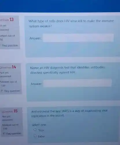 Marked out of
1.00
P Flag question
Question 15
Not yet
answered
Marked out of
1,00
P Flag question
What type of cells does HIV virus kill to make the immune
system weaker?
Answer: square 
Name an HIV diagnosis test that identifies antibodies
directed specifically against HIV.
Answer: square 
Antiretroviral therapy (ART)is a way of suppressing viral
replication in the blood.
Select one:
True
False