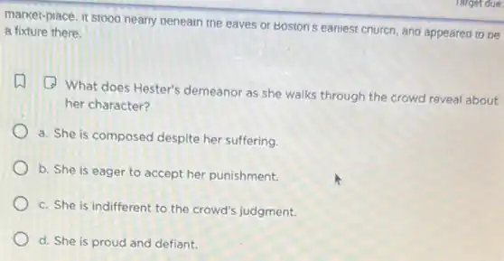 marker-place. It stooo neary Deneatn the eaves or Boston's earliest church, ang appeared to ne
a fixture there.
(1) What does Hester's demeanor as she walks through the crowd reveal about
her character?
a. She is composed despite her suffering.
b. She is eager to accept her punishment.
c. She is indifferent to the crowd's judgment.
d. She is proud and defiant.