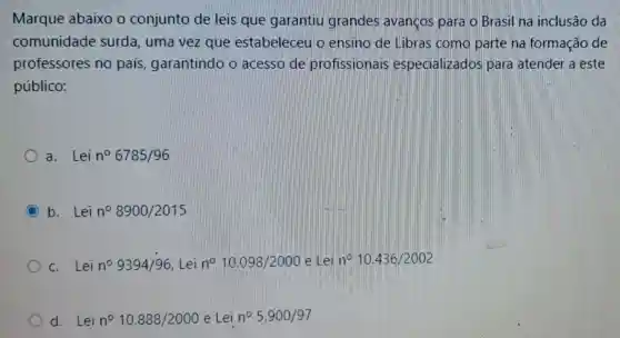 Marque abaixo o conjunto de leis que garantiu grandes avanços para o Brasil na inclusão da
comunidade surda, uma vez que estabeleceu o ensino de Libras como parte na formação de
professores no país, garantindo o acesso de profissionais especializados para atender a este
público:
a. Lei n^circ 6785/96
C b. Lei n^circ 8900/2015
c. Lei n^circ 9394/96 Lei n^circ 10.098/2000 e Lei n^circ 10.436/2002
d. Lei n^circ 10.888/2000 e Lei n^circ 5.900/97