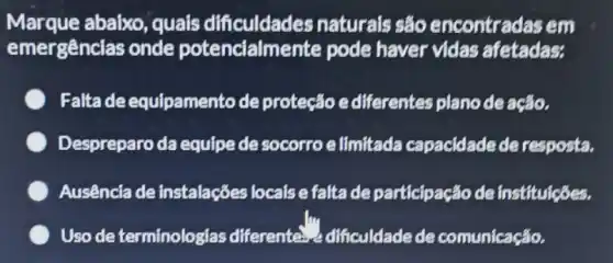 Marque abaixo , quals dificuldades naturals sáo encontradas em
emergências onde potencialmente pode haver vidas afetadas:
Falta de equipamento de proteção ediferentes plano de ação.
Despreparo da equipe de socorro e limitada capacidade de resposta.
Ausência de instalações locaise falta de participação de instituicóes.
Uso de terminologias differente.dificuldadede comunicação.