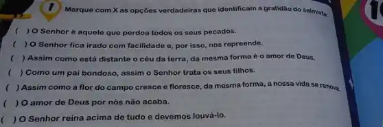 Marque com Xas opções verdadeiras que identificam a gratidão do salmista:
( ) O Senhoré aquele que perdoa todos os seus pecados.
( ) O Senhor fica irado com facilidade e por isso, nos repreende.
() Assim como está distante o céu da terra da mesma forma é o amor de Deus.
( ) Como um pai bondoso, assim o Senhor trata os seus filhos.
() Assim como a flor do campo cresce e floresce, da mesma forma, a nossa vida se renova.
( ) O amor de Deus por nós não acaba.
( ) O Senhor reina acima de tudo e devemos louvá-lo.