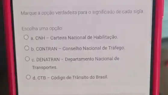 Marque a opção verdadeira para o significado de cada sigla
Escolha uma opção:
a. CNH-Carteira Nacional de Habilitação.
b. CONTRAN-Conselho Nacional de Tráfego.
c. DENATRAN -Departamento Nacional de
Transportes.
d. CTB - Código de Trânsito do Brasil.