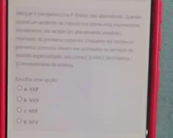 Marque V (verdadero) ou F (falso) nas alternativas Quando
ocorre um acidente de transito e a vitima est inconsciente
Iniclalmente, ela recebeum atendimento imediato
chamado de primeiros socomos. Enquanto ela recrbe os
primeiros socomos, devem ser acionados on servicos de
socorro especializado, tain
)Concessionaria da rodovis
Escolha uma opcilo
a. VNF
b. VNV
c. VEF
d. VEV