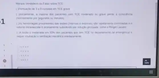 Marque Verdadeiro ou Falso sobre TCE:
( )Pontuação de 3 a 8 consiste em TCE grave
( )Inicialmente, a maioria dos pacientes com TCE moderado ou grave perde a consciência
(normalmente por segundos ou minutos)
( )As hemorragias provenientes das lesões (internas e externas) são rapidamente controladas e o
volume intravascular é prontamente substituido por solução glicosada, como o Ringer Lactato
( )A lesão é moderada em 50%  dos pacientes que tem TCE no departamento de emergência e
requer intubação e ventilação mecânica imediatamente
V, F,V,F
F. F.V,V
V. F, F. V
V,V, F, F