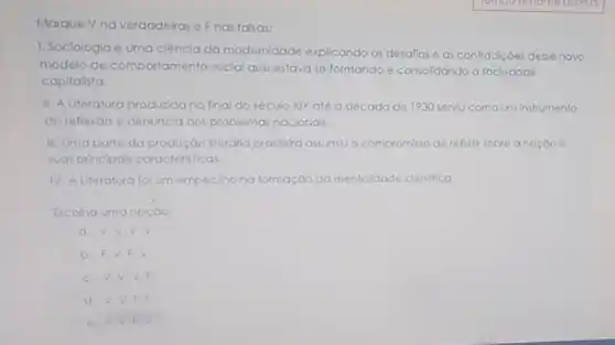 Marque Vnaverdadeiras e Fnas falsas:
1. Sociologia é uma ciêncla da modernidade explicando os desalios e as contradiçoes desse novo
modelo de comportamento social que estavase formando e consolidando a sociedade
capitalista.
II. A Literatura produzida no final do século XIX até a década de 1930 serviu como um instrumento
de reflexǎo e denuncia dos problemas nacionals.
III. Uma parte da produção literdria brasleira assumiv o compromisso de reflefir sobre anaçdo e
suas principals caracteristicas.
IV. A Literatura folum empeciliona formação da mentaldode clentifica
Escolha uma opçdo:
a. V.V.V.V
b. F.V.F. v
c. V,V,V F
d. V.V.F.F
e. F V.F.V