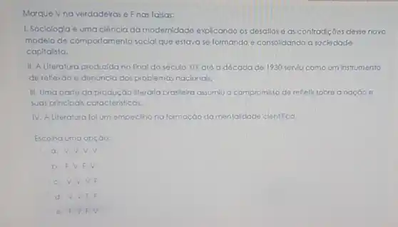 Marque Vnaverdadeiras e Fnas falsas:
1. Sociologla é uma ciência da modemidade explicando os desaflos e as confrad(côes clesse novo
modelo de comportamento social que estavase formando e consolidando a sociedade
capitalista.
II. A Literatura produzida no final do século XIX até a década de 1930 serviu como um instrumento
de reflexáo e denuncla dos problemas naclonals.
III. Uma parte da produção literdria braslleira assumiu o compromisso de refletlr sobre a naçdo
suas principa's caracteristicas.
IV. A Literatura fol um empeclino na formação da mentaldade clentifica
Escolha uma opçào:
a. V.V.V.V
b. F.V.F.
c. V.V.V F
d. V,V,F F
e. F.V F. V