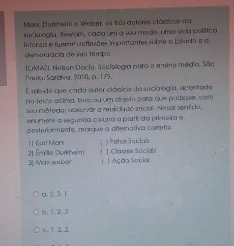 Marx, Durkheim e Weber, os três autores clássicos da
sociologia , tiveram, cada um a seu modo uma vida politica
intensa e fizeram reflexōes importantes sobre o Estado e a
democracia de seu tempo
TOMAZI, Nelson Dacio Sociologia para o ensino médio . Sao
Paulo: Saraiva , 2010, p. 179.
É sabido que cada autor clássico da sociologia apontado
no texto acima , buscou um objeto para que pudesse,com
seu método , observar a realidade social Nesse sentido,
enumere a segunda coluna a partir da primeira e.
posteriormente , marque a alternativa correta:
1) Karl Marx
() Fatos Sociais
2) Emille Durkheim
( ) Classes Sociais
3) Max weber
() Ação Social
a. 2,3,1
b. 1,2,3
C. 1,3,2
o