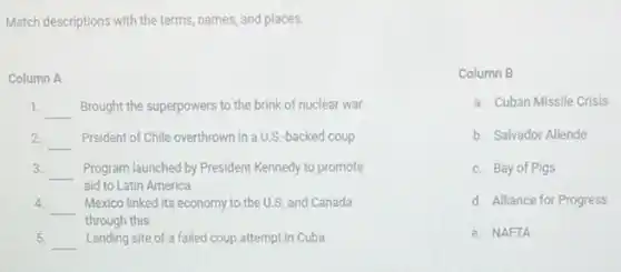 Match descriptions with the terms names, and places.
Column A
1. __ Brought the superpowers to the brink of nuclear war
2 __ Prsident of Chile overthrown in a U.S.backed coup
3. __ Program launched by President Kennedy to promote
aid to Latin America
4.
__ Mexico linked its economy to the U.S. and Canada
through this
5.
__ Landing site of a failed coup attempt in Cuba
Column B
a. Cuban Missile Crisis
b. Salvador Allende
c. Bay of Pigs
d. Alliance for Progress
e. NAFTA