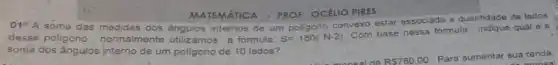 MATEMATICA - PROF: OCÉIIO PIRES
01^aA soma das medidas dos angulos internos de um poligono convexo estar associada
jada a quantidade de Jados
desse poligono, normalmente Utilizamos a formula: S=180(N-2)
Com base nessa fórmula , indique qual é a
soma dos ángulos interno de um poligono de 10 lados?