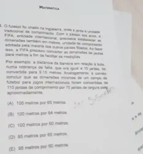 MATEMATICA
5. O futebol foi criado na Inglaterra, onde a jarda é unidade
tradicional de comprimento Com o passar dos anos, a
FIFA, entidade internacional, precisava estabelecer as
dimensóes tambêm em metros, unidade de comprimento
adotada pela maioria dos outros paises fliados. Ao fazer
isso, a FIFA precisou converter as dimensides de jardas
para metros a fim de facilitar as mediçoes
Por exemplo, a distância da barreira em relação a bola
numa cobrança de falta que era igual a 10 jardas, foi
convertida para 9.15 metros. Analogamente.correto
concluir que as dimensbes minimas de um campo de
futebol para jogos internacionais foram convertidas de
110 jardas de comprimento por 70 jardas de largura para.
aproximadamente
(A) 105 metros por 65 metros
(B) 100 metros por 64 metros
(C) 100 metros por 60 metros.
(D) 95 metros por 65 metros
(E) 95 metros por 60 metros