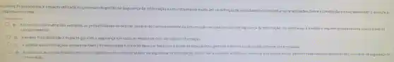 A matriz Proba bilidade X Impacto ut lizada no processo de gestão da Segurança da Informação é um combate a vulnerabilidades Sobre a construção e ouse dess a matriz, assinale a
resposta incor reta:
a) Emum eixo da matri z são avaliadas as probabilidades de ocor rer um evento informação No outro eixo.é medic
comprometedor.
b) Amatriz Probabilidade X Impacto ga rante a segur ança em todas as etapa s do ciclo de vida da informação.
c) Aanális das inforn nações obtidas na Matriz Probabi lidade Ximpacto deve ser feita com ajuda de especialistas, gestores-e-demaisususios-dasi nformaçōes analisadas.
d) Ao analisar as probabilidade de ocorrer algum evento comprometedor da segu rança da informaç 30. devem se r analisadas as ameaca e segurança da
informação.