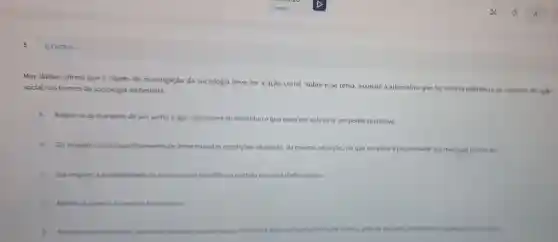 Max Weber afirma que o objeto de investigação da sociologia deve ser a ação social. Sobre esse tema, assinale a alternativa que faz correta referencia ao conceito
social nos termos da sociologia weberiana.
A
Refere-se as maneiras de ser, sentire agir, exteriores ao individuo e que exercem sobre ele um poder coercitivo.
B
Diz respeito ao compartilhamento de determinadas condiçbes objetivas, da mesma situação no que se refere a propriedade dos meionde produção.
C Dir resperto i probabilidade de se encontrar obediencia sentida emuma dada relação.
D Relere se apenas a conduta fitantropica
ou tolerincia, orientada pelo comportamento de extros, seja do passado,	esperado como huture.