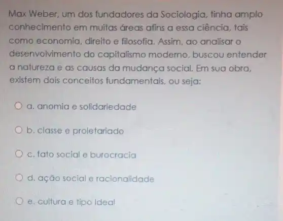 Max Weber um dos fundadores da Sociologia tinha amplo
conhecimento em muitas Greas afins a essa ciência tais
como economia direito e filosofia. Assim ao analisar o
desenvolvimento do capitalismo moderno buscou entender
a natureza e as causas da mudanca social. Em sua obra
existem dois conceitos fundamentais ,ou seja:
a. anomia e solidariedade
b. classe e proletariado
c. fato social e burocracia
d. ação social e racionalidade
e. cultura e tipo Ideal