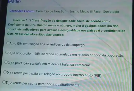 Médio
Descrição Forum : Exercicio de fixação 1 Ensino Médio III Fase - Sociologia
Questão 1 9)Classificação de desigualdade social de acordo com o
Coeficiente de Gini Quanto maior o número, maior a desigualdade: Um dos
principais indicadores para avaliar a desigualdade nos países é 0 coeficiente de
Gini. Nesse cálculo estão relacionados:
A) o IDH em relação aos os índices de desemprego
B ) a proporção média de renda acumulada em relação ao todo da população
C ) a produção agrícola em relação à balança comercial.
D ) a renda per capita em relação ao produto interno bruto (PIB)
OE) A renda per capita para todos igualitariamente.