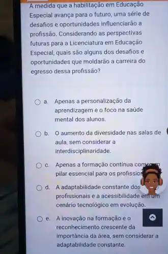 A medida que a habilitação em Educação
Especial avança para o futuro uma série de
desafios e oportunidades influenciarão a
profissão . Considerando as perspectivas
futuras para a Licenciatura em Educação
Especial, quais são alguns dos desafios e
oportunidades que moldarão a carreira do
egresso dessa profissão?
a. Apenas a personalização da
aprendizagem e o foco na saúde
mental dos alunos.
b. O aumento da diversidade nas salas de
aula, sem considerar a
interdisciplinaridade.
C. Apenas a formação contínua community
pilar essencial para os profission
d. A adaptabilidade constante dos
profissionais e a acessibilidade em um
cenário tecnológico em evolução.
e. A inovação na formação e 0
reconhecimento crescente da
importância da área, sem considerar a
adaptabilidade constante.