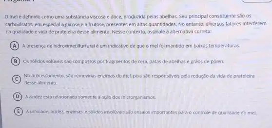 melé definido como uma substância viscosa e doce,produzida pelas abelhas. Seu principal constituinte são os
carboidratos, em especial a glicose e a frutose quantidades. No entanto diversos fatores interferem
na qualidade e vida de prateleira desse alimento Nesse contexto, assinale a alternativa correta:
A A presença de hidroximetilfurfural é um indicativo de que o mel foi mantido em baixas temperaturas.
B Os sólidos solúveis são compostos por fragmentos de cera, patas de abelhas e grãos de pólen.
C
desse alimento.
No processamento, são removidas enzimas do mel pois são responsáveis pela redução da vida de prateleira
D A acidez está relacionada somente ả ação dos microrganismos.
E A umidade, acidez, enzimas e sólidos insolúveis são ensaios importantes para o controle le de qualidade do mel.