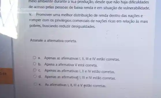 melo amblente durante a sua produção,desde que não haja dificuldades
de acesso pelas pessoas de baixa renda e em situação de vulnerabilidade.
V. Promover uma melhor distribuição de renda dentro das naçōes e
romper com os privilégios comerciais de naçōes ricas em relação às mais
pobres.buscando reduzir desigualdades.
Assinale a alternativa correta.
a. Apenas as afirmativas I,II,IIIeIV estão corretas.
b. Apena a afirmativa V está correta.
C. Apenas as afirmativas I, II e IV estão corretas.
d. Apenas as afirmativa: I, III e IV estão corretas.
e. As afirmativas I.ll, III e V estão corretas.