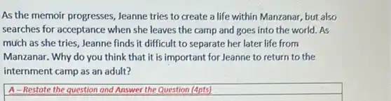 As the memoir progresses , Jeanne tries to create a life within Manzanar,but also
searches for acceptance when she leaves the camp and goes into the world. As
much as she tries ,Jeanne finds it difficult to separate her later life from
Manzanar. Why do you think that it is important for Jeanne to return to the
internment camp as an adult?
A-Restote the question and Answer the Question (4pts)