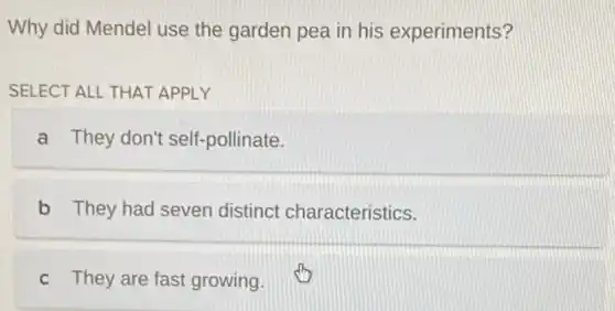 Why did Mendel use the garden pea in his experiments?
SELECT ALL THAT APPI Y
a They don't self -pollinate.
b They had seven distinct characteristics.
c They are fast growing.