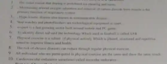 The mener reason that doping is prohibited are cheating and harm.
2.Maintaining afferial oxygen saturation and removal of carbon dioxide from muscle is the
primary function of respiratory system
3.Hypo kinctic disease also known as communicable disease
4. Stop watches and photofinishers are technological equipment in sport
5.esport is a fast growing sector built around mobile and PC game.
6. To identify direct red card the technology Which used in football is called VAR
7.Physical exercise is a subset of physical actively Which is planed, structured and repetitive
aimed to improve fitness and health.
8.The risk of chronic diseases can reduce through regular physical exercise.
9. All individual who are participated in physical exercise are the same and show the same result.
10. Cardiovascular endurance sometimes called muscular endurance