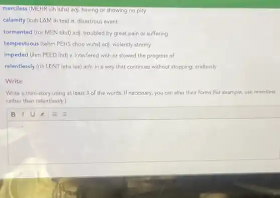 merciless (MEHR sih luhs)adj. having or showing no pity
calamity (kuh LAM ih tee) n. disastrous event
tormented (tor MEN tihd)adj. troubled by great pain or suffering
tempestuous (tehm PEHS choo wuhs) adj, violently stormy
impeded (ihm PEED ind)v. interfered with or slowed the progress of
relentlessly (rih LENT lehs lee) adv. in a way that continues without stopping; endlessly
Write
Write a mini-story using at least 3 of the words. If necessary, you can alter their forms (for example, use relentless
rather than relentlessly.)