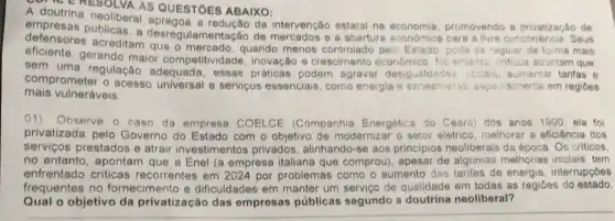 MERESOLVA AS QUESTOES ABAIXO:
neoliberal apregoa a redução da intervenção estatal na economia.promovendo a privatização de
defensores acreditar que o mercado, quando menos controlado pels Estado, pode sa raguiat de forma mais
de mercados e a aberture económica para a livre concorréncia Seus
gerando maior competitividade, inovação - crescimento económic No ertants criticon apontam que.
sem uma regulação adequada, essas práticas podem agravar desigueldades 10010 aumentar tarifas e
mais vulneráveis
comprometer o acesso universal a serviços essenciais, como energia e saneanian aspa:isimente em regióes
(1) Observe o caso da empresa COELCE (Companhia Energética do Ceard) dos anos 1990, ela foi
privatizada pelo Governo do Estado com o objetivo de moderniz ar o setor elétrico, melhorar a eficiência dos
serviços prestados e atrair investimentos privados, alinhando-se aos principios neoliberais da época. Os criticos.
no entanto, apontam que a Enel (a empresa italiana que comprou), apesar de algumas melhorias iniciais tem
enfrentado criticas recorrentes em 2024 por problemas como o aumento das tarifas de energia, interrupçóes
frequentes no fornecimento e dificuldades em manter um serviço de qualidade em todas as regiōes do estado.
Qual o objetivo da privatização das empresas públicas segundo a doutrina neoliberal?