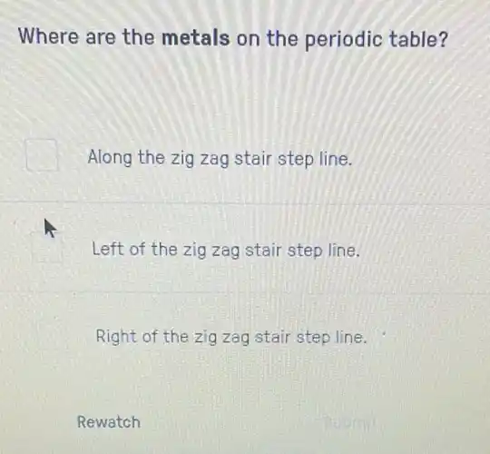 Where are the metals on the periodic table?
Along the zig zag stair step line.
Left of the zig zag stair step line.
Right of the zig zag stair step line.