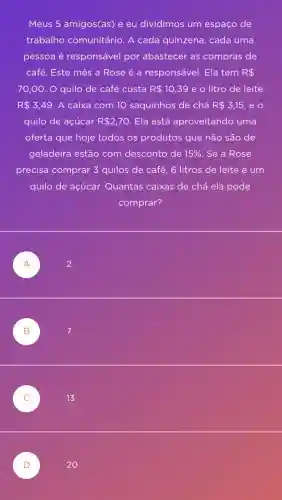 Meus 5 amigos(as)e eu dividimos um espaço de
trabalho comunitário. A cada quinzena , cada uma
pessoa é responsável por abastecer as compras de
café. Este mês a Rose é a responsável. Ela tem R 
70,00 . O quilo de café custa R 10,39 e o litro de leite
R 3,49 . A caixa com 10 saquinhos de chá R 3,15 eo
quilo de açúcar R 2,70 Ela está aproveitando uma
oferta que hoje todos os produtos que não são de
geladeira estão com desconto de 15%  . Se a Rose
precisa comprar 3 quilos de café, 6 litros de leite e um
quilo de açúcar.Quantas caixas de chá ela pode
comprar?
A )	2
B 7 B
13
20