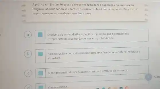 mh A prática em Ensino Religioso deve ser voltada para a superação do preconceito
religioso,abandonando seu caráter histórico confessional catequético. Para isso,
importante que as atividades se voltem para:
A square  ensino de uma religião especifica, de modo que os estudantes
a
compreendam seus fundamentos em profundidade.
(b)	A construção e consolidação do respeito à diversidade cultural, religiosa e
espiritual.
(c)	A compreensão do ser humano
como um produto da natureza.
proselitismo