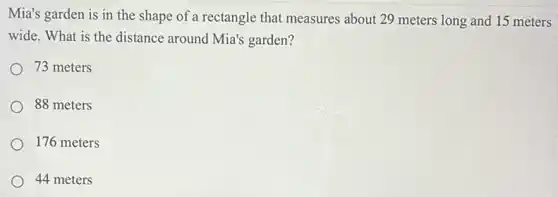 Mia's garden is in the shape of a rectangle that measures about 29 meters long and 15 meters
wide. What is the distance around Mia's garden?
73 meters
88 meters
176 meters
44 meters