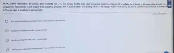 MJA, sexo feminino, 13 anos, deu entrada na UTI, em coma, hálito com odor cetônico, dispneia intensa. O resultado da glicemia e da gasometria arterial foi
seguinte: Glicemia: 400mg/dl Gasometria arterial: PH=6,92PCO2=20mmHgHCO3=16mEq/L.PaO2=50mmHg Quanto à análise da gasometria, é CORRETO
afirmar que o paciente apresenta:
Acidose metabólica compensada pela alcalose respiratória
Acidose respiratória não compensada
Alcalose respiratória não compensada
Alcalose metabólica compensada por acidose respiratória