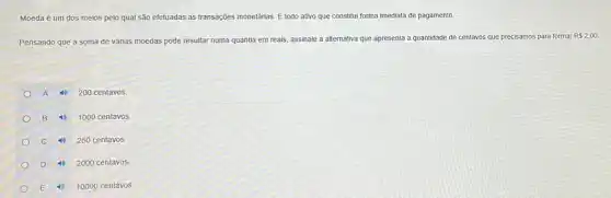 Moeda é um dos meios pelo qual são efetuadas as transações monetárias É todo ativo que constitui forma imediata de pagamento.
Pensando que a soma de várias moedas pode resultar numa quantia em reais, assinale a alternativa que apresenta a quantidade de centavos que precisamos para formar
R 2,00
A 4) 200 centavos.
B 4) 1000 centavos.
C 4) 250 centavos.
D 4) 2000 centavos.
E 4) 10000 centavos